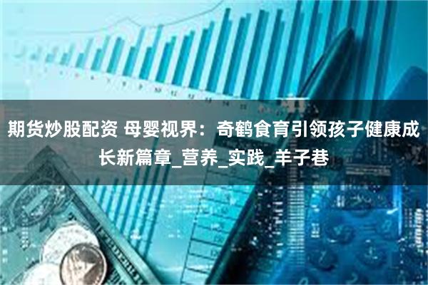 期货炒股配资 母婴视界：奇鹤食育引领孩子健康成长新篇章_营养_实践_羊子巷