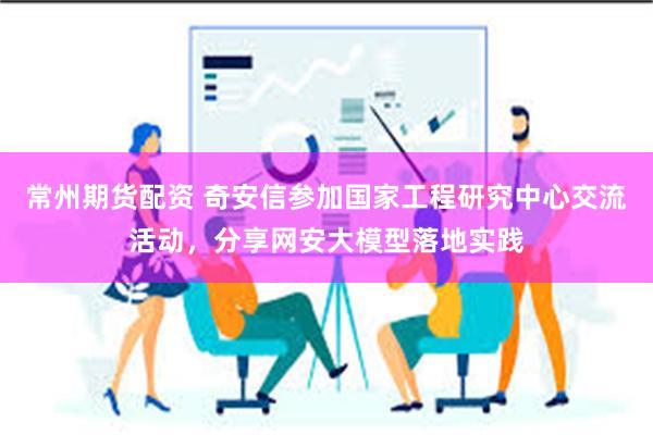 常州期货配资 奇安信参加国家工程研究中心交流活动，分享网安大模型落地实践