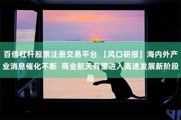 百倍杠杆股票注册交易平台 【风口研报】海内外产业消息催化不断  商业航天有望进入高速发展新阶段